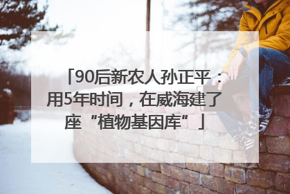 90后新农人孙正平：用5年时间，在威海建了座“植物基因库”