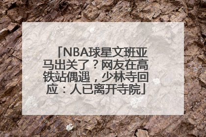 NBA球星文班亚马出关了？网友在高铁站偶遇，少林寺回应：人已离开寺院